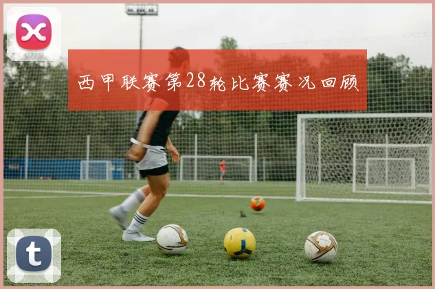 西甲联赛第28轮比赛赛况回顾