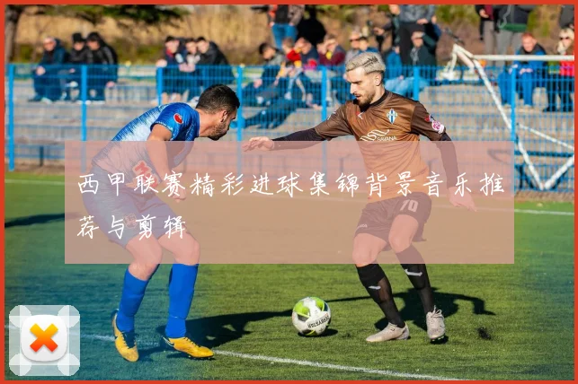 西甲联赛精彩进球集锦背景音乐推荐与剪辑
