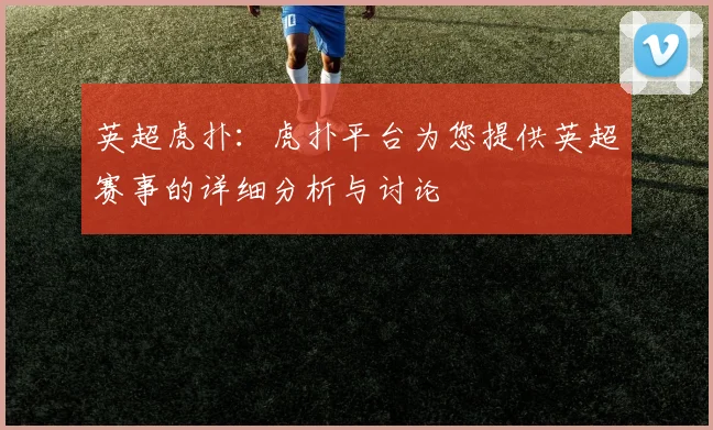 英超虎扑：虎扑平台为您提供英超赛事的详细分析与讨论