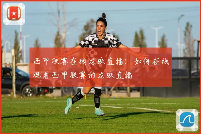 西甲联赛在线龙珠直播：如何在线观看西甲联赛的龙珠直播